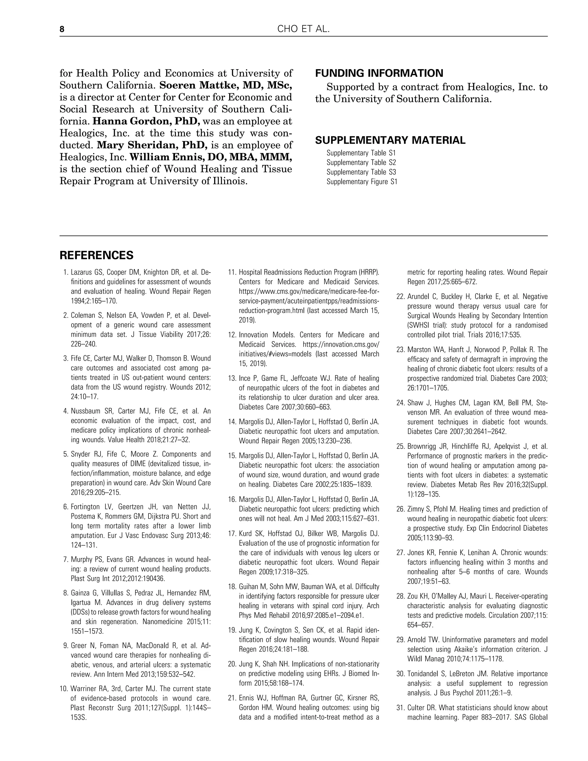 for Health Policy and Economics at University of
Southern California. Soeren Mattke, MD, MSc,
is a director at Center for Center for Economic and
Social Research at University of Southern Cali-
fornia. Hanna Gordon, PhD, was an employee at
Healogics, Inc. at the time this study was con-
ducted. Mary Sheridan, PhD, is an employee of
Healogics, Inc. William Ennis, DO, MBA, MMM,
is the section chief of Wound Healing and Tissue
Repair Program at University of Illinois.
FUNDING INFORMATION
Supported by a contract from Healogics, Inc. to
the University of Southern California.
SUPPLEMENTARY MATERIAL
Supplementary Table S1
Supplementary Table S2
Supplementary Table S3
Supplementary Figure S1
REFERENCES
1. Lazarus GS, Cooper DM, Knighton DR, et al. De-
ﬁnitions and guidelines for assessment of wounds
and evaluation of healing. Wound Repair Regen
1994;2:165–170.
2. Coleman S, Nelson EA, Vowden P, et al. Devel-
opment of a generic wound care assessment
minimum data set. J Tissue Viability 2017;26:
226–240.
3. Fife CE, Carter MJ, Walker D, Thomson B. Wound
care outcomes and associated cost among pa-
tients treated in US out-patient wound centers:
data from the US wound registry. Wounds 2012;
24:10–17.
4. Nussbaum SR, Carter MJ, Fife CE, et al. An
economic evaluation of the impact, cost, and
medicare policy implications of chronic nonheal-
ing wounds. Value Health 2018;21:27–32.
5. Snyder RJ, Fife C, Moore Z. Components and
quality measures of DIME (devitalized tissue, in-
fection/inﬂammation, moisture balance, and edge
preparation) in wound care. Adv Skin Wound Care
2016;29:205–215.
6. Fortington LV, Geertzen JH, van Netten JJ,
Postema K, Rommers GM, Dijkstra PU. Short and
long term mortality rates after a lower limb
amputation. Eur J Vasc Endovasc Surg 2013;46:
124–131.
7. Murphy PS, Evans GR. Advances in wound heal-
ing: a review of current wound healing products.
Plast Surg Int 2012;2012:190436.
8. Gainza G, Villullas S, Pedraz JL, Hernandez RM,
Igartua M. Advances in drug delivery systems
(DDSs) to release growth factors for wound healing
and skin regeneration. Nanomedicine 2015;11:
1551–1573.
9. Greer N, Foman NA, MacDonald R, et al. Ad-
vanced wound care therapies for nonhealing di-
abetic, venous, and arterial ulcers: a systematic
review. Ann Intern Med 2013;159:532–542.
10. Warriner RA, 3rd, Carter MJ. The current state
of evidence-based protocols in wound care.
Plast Reconstr Surg 2011;127(Suppl. 1):144S–
153S.
11. Hospital Readmissions Reduction Program (HRRP).
Centers for Medicare and Medicaid Services.
https://www.cms.gov/medicare/medicare-fee-for-
service-payment/acuteinpatientpps/readmissions-
reduction-program.html (last accessed March 15,
2019).
12. Innovation Models. Centers for Medicare and
Medicaid Services. https://innovation.cms.gov/
initiatives/#views=models (last accessed March
15, 2019).
13. Ince P, Game FL, Jeffcoate WJ. Rate of healing
of neuropathic ulcers of the foot in diabetes and
its relationship to ulcer duration and ulcer area.
Diabetes Care 2007;30:660–663.
14. Margolis DJ, Allen-Taylor L, Hoffstad O, Berlin JA.
Diabetic neuropathic foot ulcers and amputation.
Wound Repair Regen 2005;13:230–236.
15. Margolis DJ, Allen-Taylor L, Hoffstad O, Berlin JA.
Diabetic neuropathic foot ulcers: the association
of wound size, wound duration, and wound grade
on healing. Diabetes Care 2002;25:1835–1839.
16. Margolis DJ, Allen-Taylor L, Hoffstad O, Berlin JA.
Diabetic neuropathic foot ulcers: predicting which
ones will not heal. Am J Med 2003;115:627–631.
17. Kurd SK, Hoffstad OJ, Bilker WB, Margolis DJ.
Evaluation of the use of prognostic information for
the care of individuals with venous leg ulcers or
diabetic neuropathic foot ulcers. Wound Repair
Regen 2009;17:318–325.
18. Guihan M, Sohn MW, Bauman WA, et al. Difﬁculty
in identifying factors responsible for pressure ulcer
healing in veterans with spinal cord injury. Arch
Phys Med Rehabil 2016;97:2085.e1–2094.e1.
19. Jung K, Covington S, Sen CK, et al. Rapid iden-
tiﬁcation of slow healing wounds. Wound Repair
Regen 2016;24:181–188.
20. Jung K, Shah NH. Implications of non-stationarity
on predictive modeling using EHRs. J Biomed In-
form 2015;58:168–174.
21. Ennis WJ, Hoffman RA, Gurtner GC, Kirsner RS,
Gordon HM. Wound healing outcomes: using big
data and a modiﬁed intent-to-treat method as a
metric for reporting healing rates. Wound Repair
Regen 2017;25:665–672.
22. Arundel C, Buckley H, Clarke E, et al. Negative
pressure wound therapy versus usual care for
Surgical Wounds Healing by Secondary Intention
(SWHSI trial): study protocol for a randomised
controlled pilot trial. Trials 2016;17:535.
23. Marston WA, Hanft J, Norwood P, Pollak R. The
efﬁcacy and safety of dermagraft in improving the
healing of chronic diabetic foot ulcers: results of a
prospective randomized trial. Diabetes Care 2003;
26:1701–1705.
24. Shaw J, Hughes CM, Lagan KM, Bell PM, Ste-
venson MR. An evaluation of three wound mea-
surement techniques in diabetic foot wounds.
Diabetes Care 2007;30:2641–2642.
25. Brownrigg JR, Hinchliffe RJ, Apelqvist J, et al.
Performance of prognostic markers in the predic-
tion of wound healing or amputation among pa-
tients with foot ulcers in diabetes: a systematic
review. Diabetes Metab Res Rev 2016;32(Suppl.
1):128–135.
26. Zimny S, Pfohl M. Healing times and prediction of
wound healing in neuropathic diabetic foot ulcers:
a prospective study. Exp Clin Endocrinol Diabetes
2005;113:90–93.
27. Jones KR, Fennie K, Lenihan A. Chronic wounds:
factors inﬂuencing healing within 3 months and
nonhealing after 5–6 months of care. Wounds
2007;19:51–63.
28. Zou KH, O’Malley AJ, Mauri L. Receiver-operating
characteristic analysis for evaluating diagnostic
tests and predictive models. Circulation 2007;115:
654–657.
29. Arnold TW. Uninformative parameters and model
selection using Akaike’s information criterion. J
Wildl Manag 2010;74:1175–1178.
30. Tonidandel S, LeBreton JM. Relative importance
analysis: a useful supplement to regression
analysis. J Bus Psychol 2011;26:1–9.
31. Culter DR. What statisticians should know about
machine learning. Paper 883–2017. SAS Global
8 CHO ET AL.
 