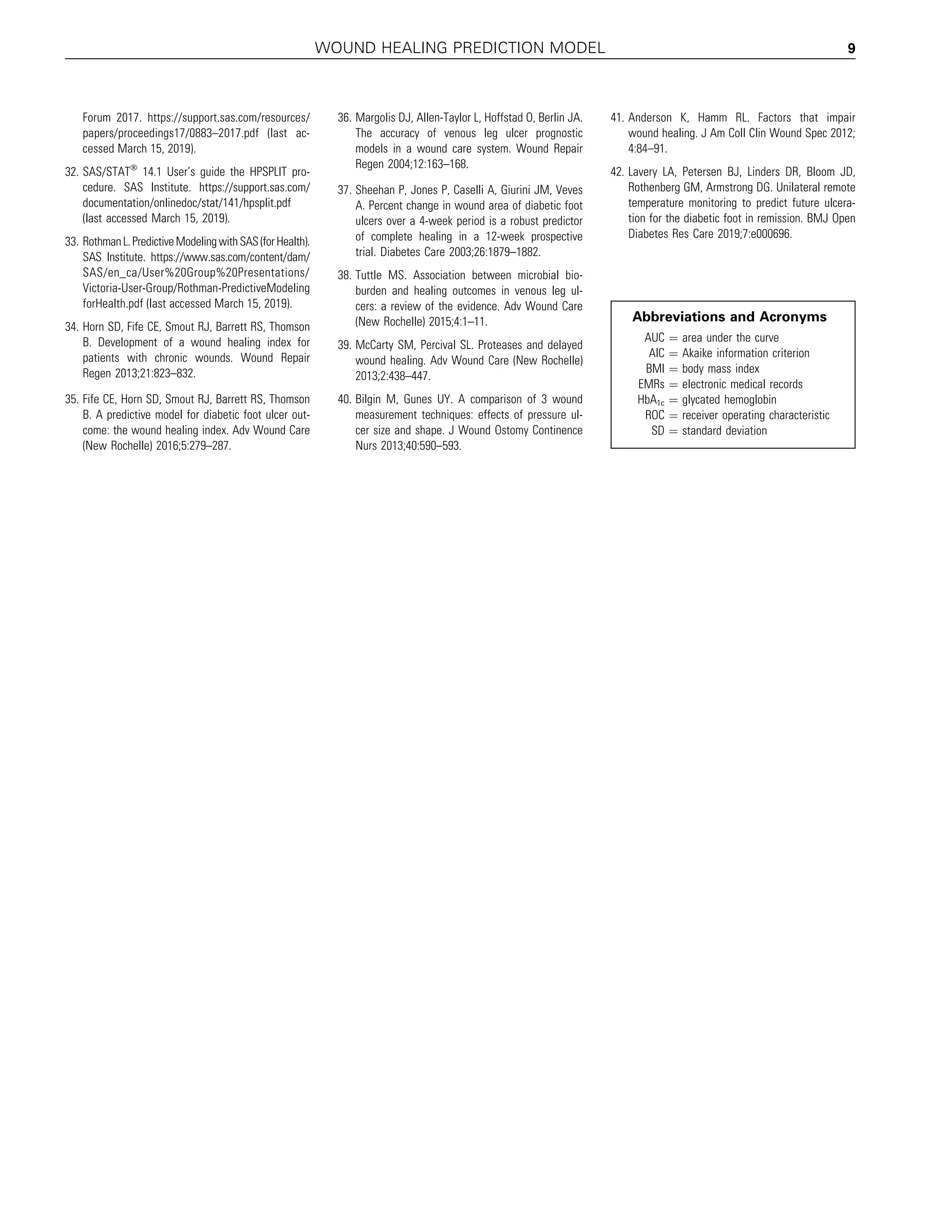 Forum 2017. https://support.sas.com/resources/
papers/proceedings17/0883–2017.pdf (last ac-
cessed March 15, 2019).
32. SAS/STATÒ
14.1 User’s guide the HPSPLIT pro-
cedure. SAS Institute. https://support.sas.com/
documentation/onlinedoc/stat/141/hpsplit.pdf
(last accessed March 15, 2019).
33. RothmanL.PredictiveModelingwithSAS(forHealth).
SAS Institute. https://www.sas.com/content/dam/
SAS/en_ca/User%20Group%20Presentations/
Victoria-User-Group/Rothman-PredictiveModeling
forHealth.pdf (last accessed March 15, 2019).
34. Horn SD, Fife CE, Smout RJ, Barrett RS, Thomson
B. Development of a wound healing index for
patients with chronic wounds. Wound Repair
Regen 2013;21:823–832.
35. Fife CE, Horn SD, Smout RJ, Barrett RS, Thomson
B. A predictive model for diabetic foot ulcer out-
come: the wound healing index. Adv Wound Care
(New Rochelle) 2016;5:279–287.
36. Margolis DJ, Allen-Taylor L, Hoffstad O, Berlin JA.
The accuracy of venous leg ulcer prognostic
models in a wound care system. Wound Repair
Regen 2004;12:163–168.
37. Sheehan P, Jones P, Caselli A, Giurini JM, Veves
A. Percent change in wound area of diabetic foot
ulcers over a 4-week period is a robust predictor
of complete healing in a 12-week prospective
trial. Diabetes Care 2003;26:1879–1882.
38. Tuttle MS. Association between microbial bio-
burden and healing outcomes in venous leg ul-
cers: a review of the evidence. Adv Wound Care
(New Rochelle) 2015;4:1–11.
39. McCarty SM, Percival SL. Proteases and delayed
wound healing. Adv Wound Care (New Rochelle)
2013;2:438–447.
40. Bilgin M, Gunes UY. A comparison of 3 wound
measurement techniques: effects of pressure ul-
cer size and shape. J Wound Ostomy Continence
Nurs 2013;40:590–593.
41. Anderson K, Hamm RL. Factors that impair
wound healing. J Am Coll Clin Wound Spec 2012;
4:84–91.
42. Lavery LA, Petersen BJ, Linders DR, Bloom JD,
Rothenberg GM, Armstrong DG. Unilateral remote
temperature monitoring to predict future ulcera-
tion for the diabetic foot in remission. BMJ Open
Diabetes Res Care 2019;7:e000696.
Abbreviations and Acronyms
AUC ¼ area under the curve
AIC ¼ Akaike information criterion
BMI ¼ body mass index
EMRs ¼ electronic medical records
HbA1c ¼ glycated hemoglobin
ROC ¼ receiver operating characteristic
SD ¼ standard deviation
WOUND HEALING PREDICTION MODEL 9
 