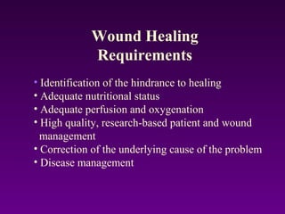 • Identification of the hindrance to healing
• Adequate nutritional status
• Adequate perfusion and oxygenation
• High quality, research-based patient and wound
management
• Correction of the underlying cause of the problem
• Disease management
Wound Healing
Requirements
 