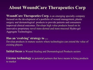 WoundCare Therapeutics Corp. is an emerging specialty company
focused on the development of a portfolio of wound management, plastic
surgery and dermatological products to provide patients and consumers
improved clinical outcomes. Develops high value products based on itsDevelops high value products based on its
innovative proprietary novel trans-dermal and trans-mucosalnovel trans-dermal and trans-mucosal Hydro-gel
Aggregate Technologies.
Has an ‘evolving’ strategy to …Has an ‘evolving’ strategy to …
Develop products in mature sectors where technologies can extend the value ofDevelop products in mature sectors where technologies can extend the value of
existing playersexisting players
Initial focusInitial focus in Wound Healing and Dermatological Products sectorsin Wound Healing and Dermatological Products sectors
License technologyLicense technology to potential partners that have means to bring productsto potential partners that have means to bring products
to marketto market
About WoundCare Therapeutics Corp
 
