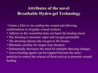 • Forms a film in situ sealing the wound and allowing
conformation to irregular wound surfaces
• Adheres to the wound but does not harm the healing tissue
• The dressing is moisture vapor and oxygen permeable
• The dressing releases the oxygen to the tissues
• Maintains sterility for longer time duration
• Substantially decreases the need for multiple dressing changes
• Active healing agents can be trapped between the nano-
particles to control the release of these actives to promote wound
healing
Attributes of the novel
Breathable Hydro-gel Technology
 