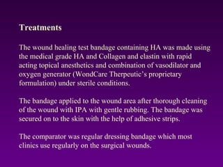 Treatments
The wound healing test bandage containing HA was made using
the medical grade HA and Collagen and elastin with rapid
acting topical anesthetics and combination of vasodilator and
oxygen generator (WondCare Therpeutic’s proprietary
formulation) under sterile conditions.
The bandage applied to the wound area after thorough cleaning
of the wound with IPA with gentle rubbing. The bandage was
secured on to the skin with the help of adhesive strips.
The comparator was regular dressing bandage which most
clinics use regularly on the surgical wounds.
 