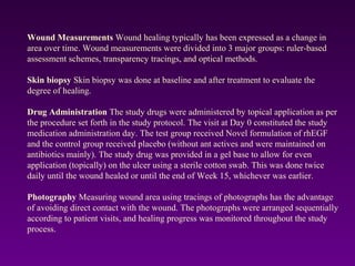 Wound Measurements Wound healing typically has been expressed as a change in
area over time. Wound measurements were divided into 3 major groups: ruler-based
assessment schemes, transparency tracings, and optical methods.
Skin biopsy Skin biopsy was done at baseline and after treatment to evaluate the
degree of healing.
Drug Administration The study drugs were administered by topical application as per
the procedure set forth in the study protocol. The visit at Day 0 constituted the study
medication administration day. The test group received Novel formulation of rhEGF
and the control group received placebo (without ant actives and were maintained on
antibiotics mainly). The study drug was provided in a gel base to allow for even
application (topically) on the ulcer using a sterile cotton swab. This was done twice
daily until the wound healed or until the end of Week 15, whichever was earlier.
Photography Measuring wound area using tracings of photographs has the advantage
of avoiding direct contact with the wound. The photographs were arranged sequentially
according to patient visits, and healing progress was monitored throughout the study
process.
 