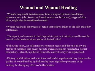 • Wounds may result from trauma or from a surgical incision. In addition,
pressure ulcers (also known as decubitus ulcers or bed sores), a type of skin
ulcer, might also be considered wounds.
• Wound healing is the process of repair that follows injury to the skin and other
soft tissues.
• The capacity of a wound to heal depends in part on its depth, as well as on the
overall health and nutritional status of the individual.
• Following injury, an inflammatory response occurs and the cells below the
dermis (the deepest skin layer) begin to increase collagen (connective tissue)
production. Later, the epithelial tissue (the outer skin layer) is regenerated.
• Dietary modifications and nutritional and herbal supplements may improve the
quality of wound healing by influencing these reparative processes or by
limiting the damaging effects of inflammation.
Wound and Wound Healing
 
