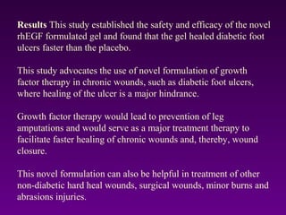 Results This study established the safety and efficacy of the novel
rhEGF formulated gel and found that the gel healed diabetic foot
ulcers faster than the placebo.
This study advocates the use of novel formulation of growth
factor therapy in chronic wounds, such as diabetic foot ulcers,
where healing of the ulcer is a major hindrance.
Growth factor therapy would lead to prevention of leg
amputations and would serve as a major treatment therapy to
facilitate faster healing of chronic wounds and, thereby, wound
closure.
This novel formulation can also be helpful in treatment of other
non-diabetic hard heal wounds, surgical wounds, minor burns and
abrasions injuries.
 