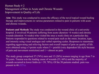 Human Study # 2
Management of Pain in Acute and Chronic Wounds:
Improvement in Quality of Life
Aim: This study was conducted to assess the efficacy of the novel topical wound healing
therapy and improvements in various parameters related to pain in patients with acute
and chronic wounds.
Patients and Methods The study was conducted in the wound clinic of a university
hospital. It involved 50 patients suffering from acute (duration <6 weeks) and chronic
wounds (duration >6 weeks) who visited the once a week clinic on a particular day.
Patients responded to questions related to wound pain such as the onset, location, type,
and intensity using visual analogue and verbal reporting scales. Responses to statements
regarding aggravating and relieving factors and overall impact of pain on quality of life
were obtained using a 5-points scale where 5 = painful (very dependent life style because
of pain and movement restriction) and 1 = almost no pain
The study group comprised 37 (74%) men and 13 (26%) women ranging in age from 7 to
74 years. Trauma was the leading cause of wounds (33, 66%) and the majority of
wounds occurred in lower limbs (n = 39, 78%). Of the 50 patients studied, pain was
present in 46 (92%).
 
