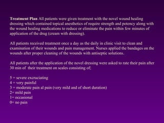 Treatment Plan All patients were given treatment with the novel wound healing
dressing which contained topical anesthetics of require strength and potency along with
the wound healing medications to reduce or eliminate the pain within few minutes of
application of the drug (cream with dressing).
All patients received treatment once a day as the daily in clinic visit to clean and
examination of their wounds and pain management. Nurses applied the bandages on the
wounds after proper cleaning of the wounds with antiseptic solutions.
All patients after the application of the novel dressing were asked to rate their pain after
30 min of their treatment on scales consisting of;
5 = severe excruciating
4 = very painful
3 = moderate pain al pain (very mild and of short duration)
2= mild pain
1= occasional
0= no pain
 