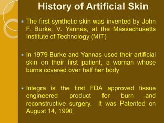 History of Artificial Skin
   The first synthetic skin was invented by John
    F. Burke, V. Yannas, at the Massachusetts
    Institute of Technology (MIT)

   In 1979 Burke and Yannas used their artificial
    skin on their first patient, a woman whose
    burns covered over half her body

   Integra is the first FDA approved tissue
    engineered     product    for  burn    and
    reconstructive surgery. It was Patented on
    August 14, 1990
 