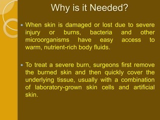 Why is it Needed?
   When skin is damaged or lost due to severe
    injury or burns, bacteria and other
    microorganisms have easy access to
    warm, nutrient-rich body fluids.

   To treat a severe burn, surgeons first remove
    the burned skin and then quickly cover the
    underlying tissue, usually with a combination
    of laboratory-grown skin cells and artificial
    skin.
 