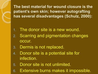 The best material for wound closure is the
patient’s own skin; however autografting
has several disadvantages (Schulz, 2000):


1.   The donor site is a new wound.
2.   Scarring and pigmentation changes
     occur.
3.   Dermis is not replaced.
4.   Donor site is a potential site for
     infection.
5.   Donor site is not unlimited.
6.   Extensive burns makes it impossible.
 