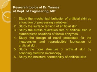Research topics of Dr. Yannas
at Dept. of Engineering, MIT

1. Study the mechanical behavior of artificial skin as
   a function of processing variables.
2. Study the surface tension of artificial skin.
3. Study the stress relaxation rate of artificial skin in
   standardized solutions of tissue enzymes.
4. Study the design of novel processes for the
   inexpensive and reproducible fabrication of
   artificial skin.
5. Study the pore structure of artificial skin by
   scanning electron microscopy.
6. Study the moisture permeability of artificial skin.
 