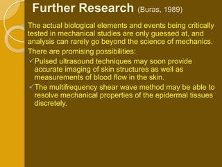 Further Research (Buras, 1989)
   The actual biological elements and events being critically
    tested in mechanical studies are only guessed at, and
    analysis can rarely go beyond the science of mechanics.
   There are promising possibilities:
    Pulsed ultrasound techniques may soon provide
      accurate imaging of skin structures as well as
      measurements of blood flow in the skin.
    The multifrequency shear wave method may be able to
      resolve mechanical properties of the epidermal tissues
      discretely.
 