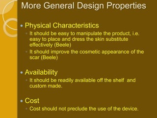 More General Design Properties

   Physical Characteristics
    ◦ It should be easy to manipulate the product, i.e.
      easy to place and dress the skin substitute
      effectively (Beele)
    ◦ It should improve the cosmetic appearance of the
      scar (Beele)

   Availability
    ◦ It should be readily available off the shelf and
      custom made.

   Cost
    ◦ Cost should not preclude the use of the device.
 