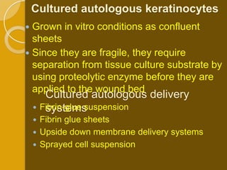 Cultured autologous keratinocytes
 Grown in vitro conditions as confluent
  sheets
 Since they are fragile, they require
  separation from tissue culture substrate by
  using proteolytic enzyme before they are
  applied to the wound bed
       Cultured autologous delivery
       systems
     Fibrin-glue suspension
     Fibrin glue sheets
     Upside down membrane delivery systems
     Sprayed cell suspension
 