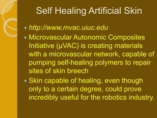 Self Healing Artificial Skin
 http://www.mvac.uiuc.edu
 Microvascular Autonomic Composites
  Initiative (µVAC) is creating materials
  with a microvascular network, capable of
  pumping self-healing polymers to repair
  sites of skin breech
 Skin capable of healing, even though
  only to a certain degree, could prove
  incredibly useful for the robotics industry.
 