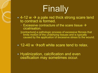 Finally
   4-12 w  a pale red thick strong scare tend
    to contract is formed.
    ◦ Excessive contracture of the scare tissue 
      cicatrisation.
    [contracture] a pathologic process of excessive fibrosis that
      limits motion of the underlying tissues and is typically
      caused by the application of excessive stress to the wound.


   12-40 w soft white scare tend to relax.

   Hyalinization, calcification and even
    ossification may sometimes occur.
 