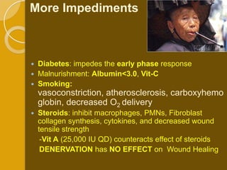 More Impediments



   Diabetes: impedes the early phase response
   Malnurishment: Albumin<3.0, Vit-C
   Smoking:
    vasoconstriction, atherosclerosis, carboxyhemo
    globin, decreased O2 delivery
   Steroids: inhibit macrophages, PMNs, Fibroblast
    collagen synthesis, cytokines, and decreased wound
    tensile strength
     -Vit A (25,000 IU QD) counteracts effect of steroids
     DENERVATION has NO EFFECT on Wound Healing
 