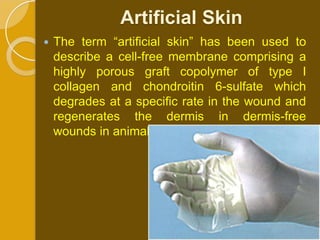 Artificial Skin
   The term “artiﬁcial skin” has been used to
    describe a cell-free membrane comprising a
    highly porous graft copolymer of type I
    collagen and chondroitin 6-sulfate which
    degrades at a speciﬁc rate in the wound and
    regenerates the dermis in dermis-free
    wounds in animal models and patients
 