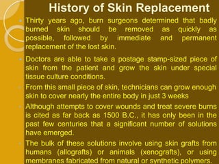 History of Skin Replacement
   Thirty years ago, burn surgeons determined that badly
    burned skin should be removed as quickly as
    possible, followed by immediate and permanent
    replacement of the lost skin.
   Doctors are able to take a postage stamp-sized piece of
    skin from the patient and grow the skin under special
    tissue culture conditions.
•   From this small piece of skin, technicians can grow enough
    skin to cover nearly the entire body in just 3 weeks
•   Although attempts to cover wounds and treat severe burns
    is cited as far back as 1500 B.C., it has only been in the
    past few centuries that a significant number of solutions
    have emerged.
•   The bulk of these solutions involve using skin grafts from
    humans (allografts) or animals (xenografts), or using
    membranes fabricated from natural or synthetic polymers.
 
