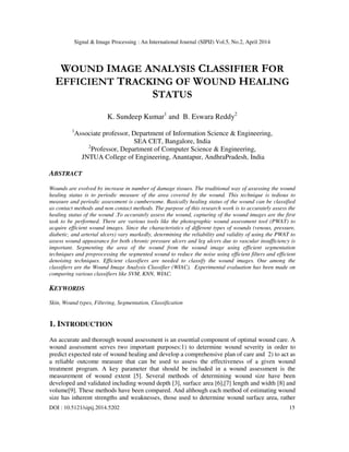 Signal & Image Processing : An International Journal (SIPIJ) Vol.5, No.2, April 2014
DOI : 10.5121/sipij.2014.5202 15
WOUND IMAGE ANALYSIS CLASSIFIER FOR
EFFICIENT TRACKING OF WOUND HEALING
STATUS
K. Sundeep Kumar1
and B. Eswara Reddy2
1
Associate professor, Department of Information Science & Engineering,
SEA CET, Bangalore, India
2
Professor, Department of Computer Science & Engineering,
JNTUA College of Engineering, Anantapur, AndhraPradesh, India
ABSTRACT
Wounds are evolved by increase in number of damage tissues. The traditional way of assessing the wound
healing status is to periodic measure of the area covered by the wound. This technique is tedious to
measure and periodic assessment is cumbersome. Basically healing status of the wound can be classified
as contact methods and non contact methods. The purpose of this research work is to accurately assess the
healing status of the wound .To accurately assess the wound, capturing of the wound images are the first
task to be performed. There are various tools like the photographic wound assessment tool (PWAT) to
acquire efficient wound images. Since the characteristics of different types of wounds (venous, pressure,
diabetic, and arterial ulcers) vary markedly, determining the reliability and validity of using the PWAT to
assess wound appearance for both chronic pressure ulcers and leg ulcers due to vascular insufficiency is
important. Segmenting the area of the wound from the wound image using efficient segmentation
techniques and preprocessing the segmented wound to reduce the noise using efficient filters and efficient
denoising techniques. Efficient classifiers are needed to classify the wound images. One among the
classifiers are the Wound Image Analysis Classifier (WIAC). Experimental evaluation has been made on
comparing various classifiers like SVM, KNN, WIAC.
KEYWORDS
Skin, Wound types, Filtering, Segmentation, Classification
1. INTRODUCTION
An accurate and thorough wound assessment is an essential component of optimal wound care. A
wound assessment serves two important purposes:1) to determine wound severity in order to
predict expected rate of wound healing and develop a comprehensive plan of care and 2) to act as
a reliable outcome measure that can be used to assess the effectiveness of a given wound
treatment program. A key parameter that should be included in a wound assessment is the
measurement of wound extent [5]. Several methods of determining wound size have been
developed and validated including wound depth [3], surface area [6],[7] length and width [8] and
volume[9]. These methods have been compared. And although each method of estimating wound
size has inherent strengths and weaknesses, those used to determine wound surface area, rather
 