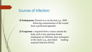 Sources of infection:
 Endogenous: Present in or on the host e.g., SSSI
following contamination of the wound
from a perforated appendix
 Exogenous : Acquired from a source outside the
body such as the operating theatre
(inadequate air filtration, poor antisepsis)
or the ward ( e.g., poor hand- washing
acquired infection (HAI))
 