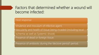 Factors that determined whether a wound will
become infected:
Host response
Virulence and inoculum of infective agent.
Vascularity and health of tissue being invaded (including local
ischemia as well as Systemic shook)
Presence of dead or foreign tissue.
Presence of antibiotic during the ‘decisive period’ period.
 