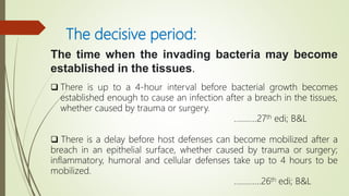 The decisive period:
The time when the invading bacteria may become
established in the tissues.
 There is up to a 4-hour interval before bacterial growth becomes
established enough to cause an infection after a breach in the tissues,
whether caused by trauma or surgery.
………..27th edi; B&L
 There is a delay before host defenses can become mobilized after a
breach in an epithelial surface, whether caused by trauma or surgery;
inflammatory, humoral and cellular defenses take up to 4 hours to be
mobilized.
………….26th edi; B&L
 