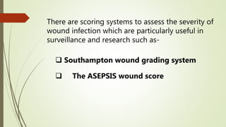 There are scoring systems to assess the severity of
wound infection which are particularly useful in
surveillance and research such as-
 Southampton wound grading system
 The ASEPSIS wound score
 