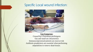 Specific Local wound infection:
Gas Gangrene:
Caused byt Cbotridium perfningens
Gas and small are chracterstics
Immunocmpromised patients are most at risk
Antibiotic prophylaxis are essential when performing
amputations to remove dead tissues.
 