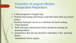 Prevention of surgical infection:
Preoperative Preparation:
1. A short preoperative hospital stay.
2. Medical and nursing staff always wash their hand often any patient
contact.
Alcoholic hand gels can act as a substitute for hand washing.
3. Clean Hospital
4. Staff with open, infected skin lesion should not entering the
operating theatre
5. preoperative skin shaving should be undertaken in the operating
theatre
immediately before surgery.
 