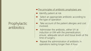 Prophylactic
antibiotics:
The principles of antibiotic prophylaxis are:
 Identify patient at risk
 Select an appropriate antibiotic according to
the type of operation
 Take account of the patient allergies and cost
involved.
 Administer the antibiotic, either I/V at
induction or I/M with the premedication;
ensure adequate serum and tissue levels at the
time of surgery .
 Repeat the administration of antibiotic in
operations lasting longer then 4 hour.
 