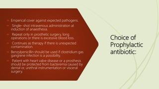 Choice of
Prophylactic
antibiotic:
 Emperical cover against expected pathogens.
 Single- shot intravenous administration at
induction of anaesthesia.
 Repeat only in prosthetic surgery, long
operations or there is excessive blood loss.
 Continues as therapy if there is unexpected
contamination.
 Benzylpenicillin should be used if clostridium gas
gangrene infection is a possibility.
 Patient with heart valve disease or a prosthesis
should be protected from bacteremia caused by
dental or, urethral instrumentation or visceral
surgery.
 