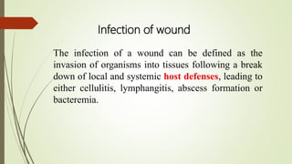 The infection of a wound can be defined as the
invasion of organisms into tissues following a break
down of local and systemic host defenses, leading to
either cellulitis, lymphangitis, abscess formation or
bacteremia.
Infection of wound
 