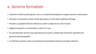 a. Seroma formation
• Collection of fluid containing fat, serum, or lymph that develops at surgical wound or dead space.
• Common in procedures which create dead space or interrupts lymphatic drainage.
• Presents as palpable SQ fluid collections under or adjacent to a skin incision.
• Diagnosis based on an examination, USG or CT scan.
• An asymptomatic seroma may spontaneously resolve, symptomatic should be aspirated and
pressure dressing applied.
• In refractory seromas, drain can be placed and packed to heal by secondary intention.
 