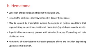 b. Hematoma
• Collection of blood clots and blood at the surgical site.
• Includes the SQ tissues and may be found in deeper tissue space.
• May be caused by incomplete surgical hemostasis or medical conditions that
impair clotting or conditions that impair hemostasis (eg: cirrhosis, uremia, sepsis).
• Superficial hematoma may present with skin discoloration, SQ swelling and pain
of affected area.
• Hematoma of other location may cause pressure effects and irritation depending
upon anatomic location.
 