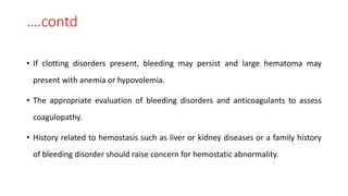 ….contd
• If clotting disorders present, bleeding may persist and large hematoma may
present with anemia or hypovolemia.
• The appropriate evaluation of bleeding disorders and anticoagulants to assess
coagulopathy.
• History related to hemostasis such as liver or kidney diseases or a family history
of bleeding disorder should raise concern for hemostatic abnormality.
 
