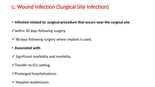 c. Wound Infection (Surgical Site Infection)
• Infection related to surgical procedure that occurs near the surgical site.
within 30 days following surgery
 90 days following surgery where implant is used.
• Associated with:
 Significant morbidity and mortality.
Transfer to ICU setting.
Prolonged hospitalizations .
 Hospital readmission.
 