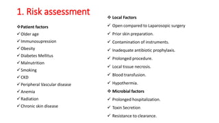 1. Risk assessment
Patient factors
Older age
Immunosupression
Obesity
Diabetes Mellitus
Malnutrition
Smoking
CKD
Peripheral Vascular disease
Anemia
Radiation
Chronic skin disease
 Local Factors
 Open compared to Laparosopic surgery
 Prior skin preparation.
 Contamination of instruments.
 Inadequate antibiotic prophylaxis.
 Prolonged procedure.
 Local tissue necrosis.
 Blood transfusion.
 Hypothermia.
 Microbial factors
 Prolonged hospitalization.
 Toxin Secretion
 Resistance to clearance.
 