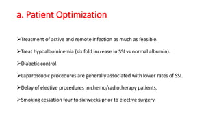 a. Patient Optimization
Treatment of active and remote infection as much as feasible.
Treat hypoalbuminemia (six fold increase in SSI vs normal albumin).
Diabetic control.
Laparoscopic procedures are generally associated with lower rates of SSI.
Delay of elective procedures in chemo/radiotherapy patients.
Smoking cessation four to six weeks prior to elective surgery.
 