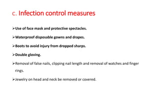 c. Infection control measures
Use of face mask and protective spectacles.
Waterproof disposable gowns and drapes.
Boots to avoid injury from dropped sharps.
Double gloving.
Removal of false nails, clipping nail length and removal of watches and finger
rings.
Jewelry on head and neck be removed or covered.
 