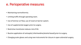 e. Perioperative measures
• Maintaining normothermia.
• Limiting traffic through operating room.
• Use of laminar air flow; use of novel air barrier system.
• Use of supplemental oxygen prior to surgery.
• Restrictive transfusion reduces risk of SSI.
• Routine application of antiseptic( chlorhexidine/alcohol based) prior to surgery.
• Changing outer gloves and using new instruments for closure in open colorectal surgery.
 