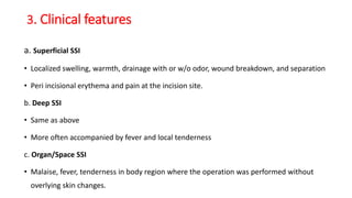 3. Clinical features
a. Superficial SSI
• Localized swelling, warmth, drainage with or w/o odor, wound breakdown, and separation
• Peri incisional erythema and pain at the incision site.
b. Deep SSI
• Same as above
• More often accompanied by fever and local tenderness
c. Organ/Space SSI
• Malaise, fever, tenderness in body region where the operation was performed without
overlying skin changes.
 
