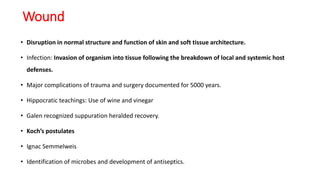 Wound
• Disruption in normal structure and function of skin and soft tissue architecture.
• Infection: Invasion of organism into tissue following the breakdown of local and systemic host
defenses.
• Major complications of trauma and surgery documented for 5000 years.
• Hippocratic teachings: Use of wine and vinegar
• Galen recognized suppuration heralded recovery.
• Koch’s postulates
• Ignac Semmelweis
• Identification of microbes and development of antiseptics.
 