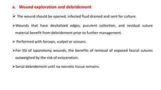 a. Wound exploration and debridement
 The wound should be opened, infected fluid drained and sent for culture.
Wounds that have devitalized edges, purulent collection, and residual suture
material benefit from debridement prior to further management.
 Performed with forceps, scalpel or scissors.
For SSI of laparotomy wounds, the benefits of removal of exposed fascial sutures
outweighed by the risk of evisceration.
Serial debridement until no necrotic tissue remains.
 