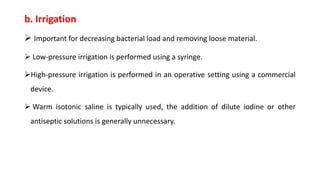 b. Irrigation
 Important for decreasing bacterial load and removing loose material.
 Low-pressure irrigation is performed using a syringe.
High-pressure irrigation is performed in an operative setting using a commercial
device.
 Warm isotonic saline is typically used, the addition of dilute iodine or other
antiseptic solutions is generally unnecessary.
 