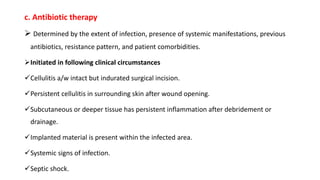 c. Antibiotic therapy
 Determined by the extent of infection, presence of systemic manifestations, previous
antibiotics, resistance pattern, and patient comorbidities.
Initiated in following clinical circumstances
Cellulitis a/w intact but indurated surgical incision.
Persistent cellulitis in surrounding skin after wound opening.
Subcutaneous or deeper tissue has persistent inflammation after debridement or
drainage.
Implanted material is present within the infected area.
Systemic signs of infection.
Septic shock.
 
