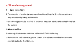 d. Wound management
I. Open wound care
The mainstay is healing by secondary intention with serial dressing consisting of
frequent wound packing and removal.
 Disadvantages include chances of recurrent infection, painful and cumbersome for
the patient.
II. Wound packing
 Dressing that maintain moisture and warmth facilitate healing.
Wound fluids contain tissue growth factors that facilitate reepithelialization and
promote autolytic debridement.
 