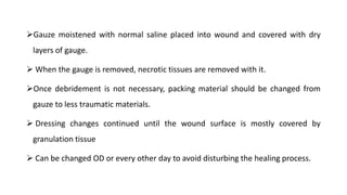 Gauze moistened with normal saline placed into wound and covered with dry
layers of gauge.
 When the gauge is removed, necrotic tissues are removed with it.
Once debridement is not necessary, packing material should be changed from
gauze to less traumatic materials.
 Dressing changes continued until the wound surface is mostly covered by
granulation tissue
 Can be changed OD or every other day to avoid disturbing the healing process.
 
