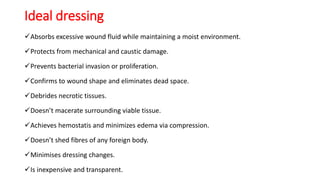 Ideal dressing
Absorbs excessive wound fluid while maintaining a moist environment.
Protects from mechanical and caustic damage.
Prevents bacterial invasion or proliferation.
Confirms to wound shape and eliminates dead space.
Debrides necrotic tissues.
Doesn’t macerate surrounding viable tissue.
Achieves hemostatis and minimizes edema via compression.
Doesn’t shed fibres of any foreign body.
Minimises dressing changes.
Is inexpensive and transparent.
 