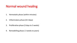 Normal wound healing
1. Hemostatic phase (within minutes)
2. Inflammatory phase (0-3 days)
3. Proliferative phase (3 days to 3 weeks)
4. Remodelling phase ( 3 weeks to years)
 
